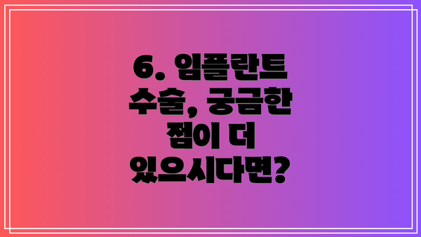 6. 임플란트 수술, 궁금한 점이 더 있으시다면?