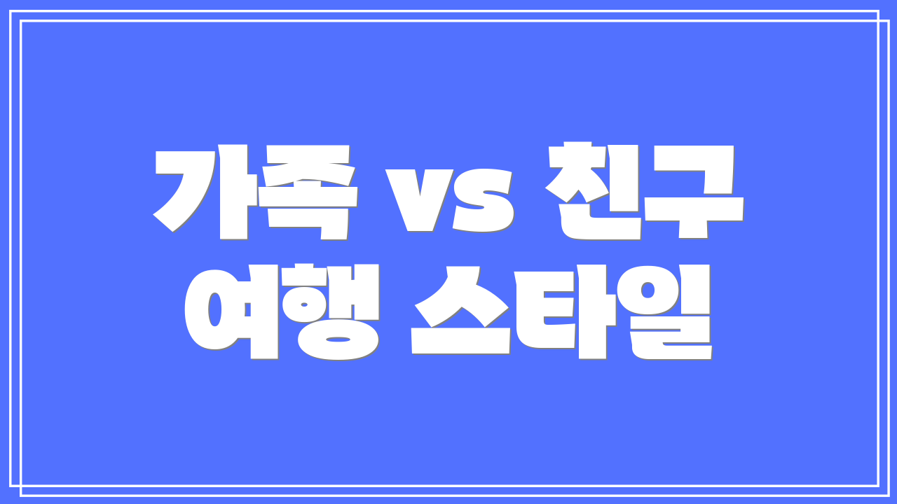 가족 vs 친구 여행 스타일