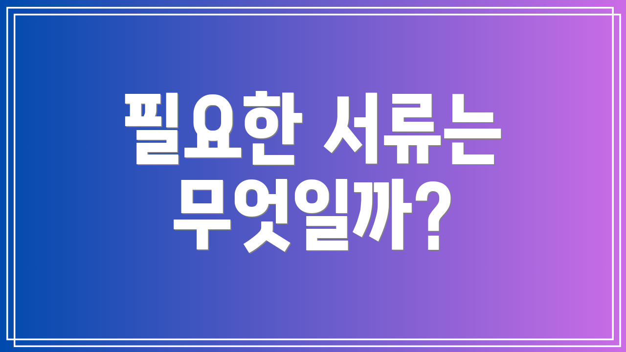 필요한 서류는 무엇일까?